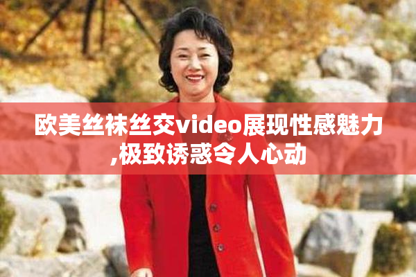 欧美丝袜丝交video展现性感魅力,极致诱惑令人心动