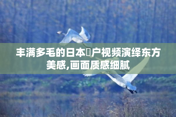 丰满多毛的日本陰户视频演绎东方美感,画面质感细腻