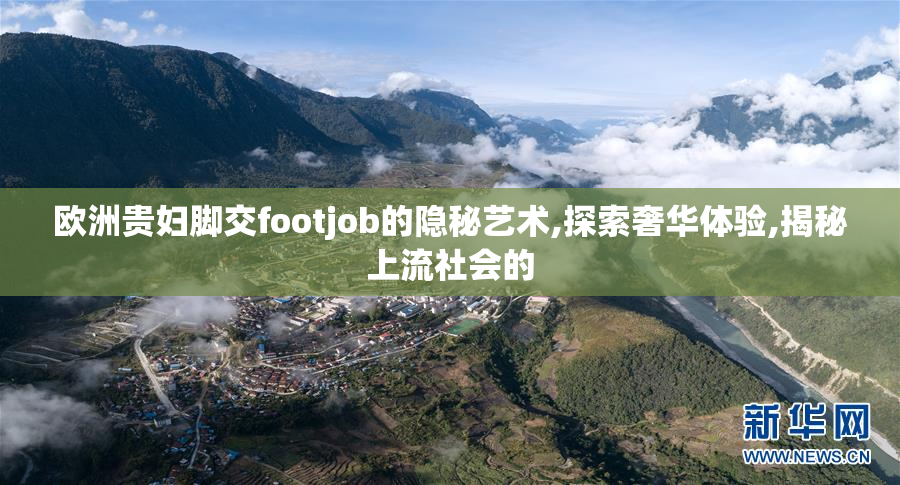 欧洲贵妇脚交footjob的隐秘艺术,探索奢华体验,揭秘上流社会的
