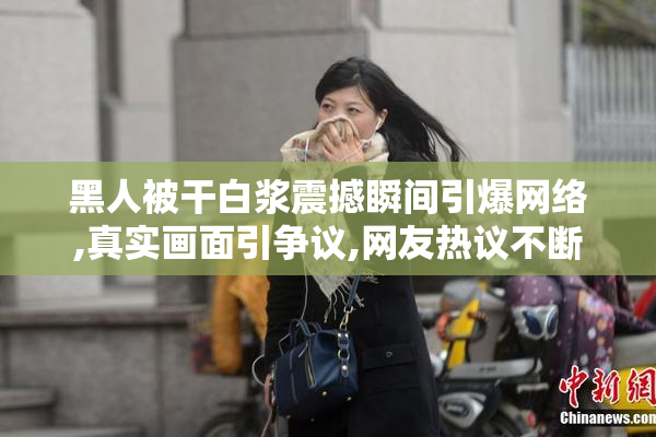 黑人被干白浆震撼瞬间引爆网络,真实画面引争议,网友热议不断