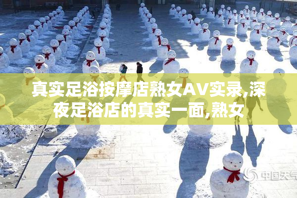 真实足浴按摩店熟女AV实录,深夜足浴店的真实一面,熟女