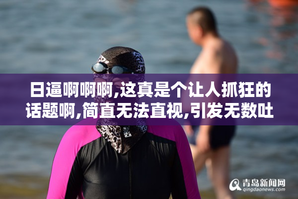 日逼啊啊啊,这真是个让人抓狂的话题啊,简直无法直视,引发无数吐槽