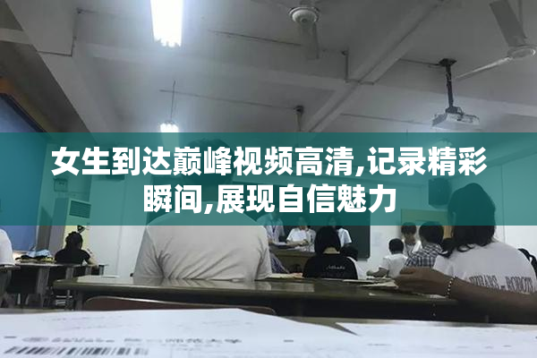 女生到达巅峰视频高清,记录精彩瞬间,展现自信魅力