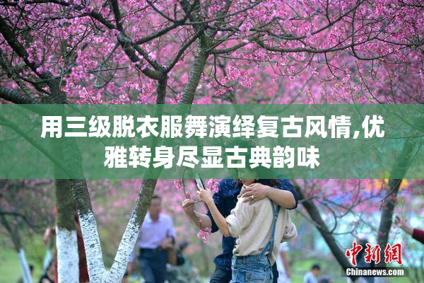 用三级脱衣服舞演绎复古风情,优雅转身尽显古典韵味