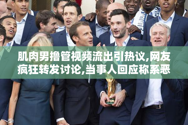 肌肉男撸管视频流出引热议,网友疯狂转发讨论,当事人回应称系恶意