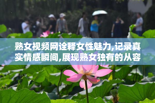 熟女视频网诠释女性魅力,记录真实情感瞬间,展现熟女独有的从容与