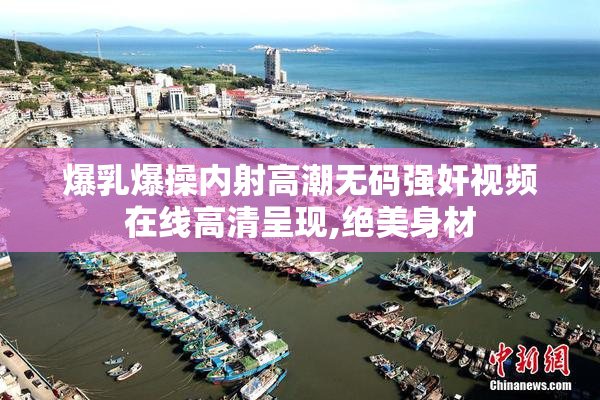 爆乳爆操内射高潮无码强奸视频在线高清呈现,绝美身材
