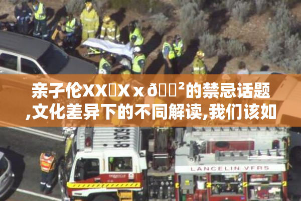 亲孑伦XX❌Xⅹ🈲的禁忌话题,文化差异下的不同解读,我们该如何