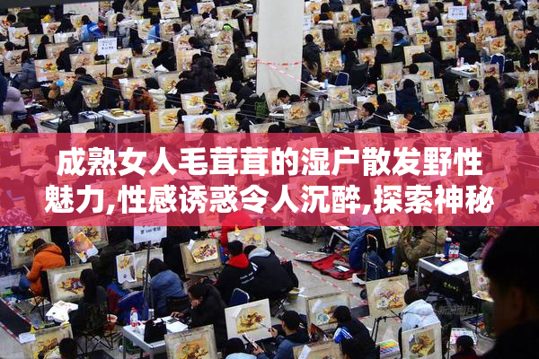 成熟女人毛茸茸的湿户散发野性魅力,性感诱惑令人沉醉,探索神秘