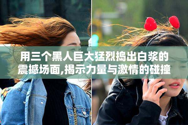 用三个黑人巨大猛烈捣出白浆的震撼场面,揭示力量与激情的碰撞