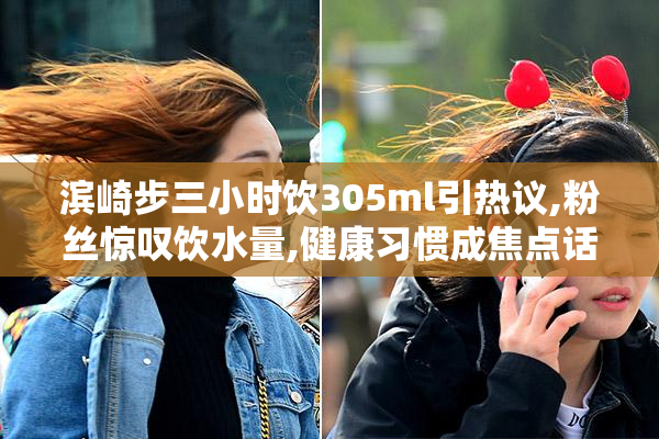 滨崎步三小时饮305ml引热议,粉丝惊叹饮水量,健康习惯成焦点话题