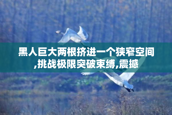 黑人巨大两根挤进一个狭窄空间,挑战极限突破束缚,震撼