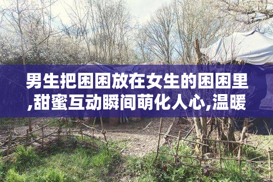 男生把困困放在女生的困困里,甜蜜互动瞬间萌化人心,温暖又治愈的