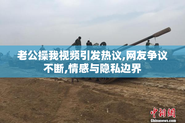 老公操我视频引发热议,网友争议不断,情感与隐私边界