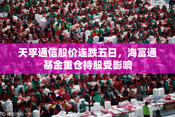 天孚通信股价连跌五日，海富通基金重仓持股受影响