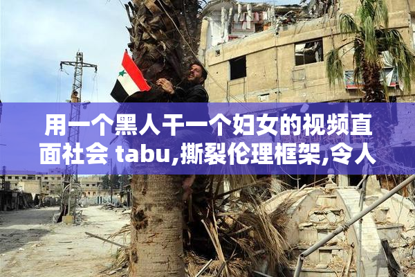 用一个黑人干一个妇女的视频直面社会 tabu,撕裂伦理框架,令人瞠目