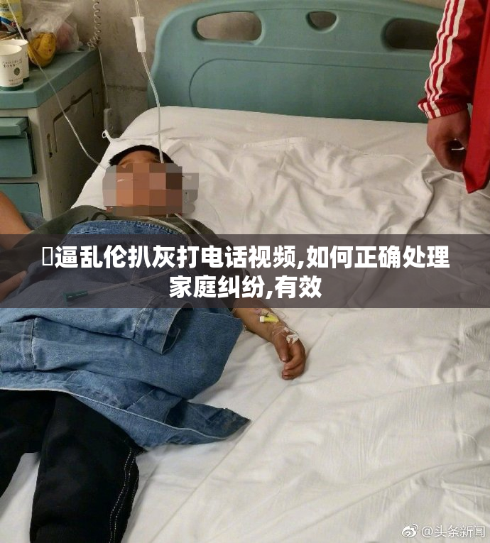 肏逼乱伦扒灰打电话视频,如何正确处理家庭纠纷,有效