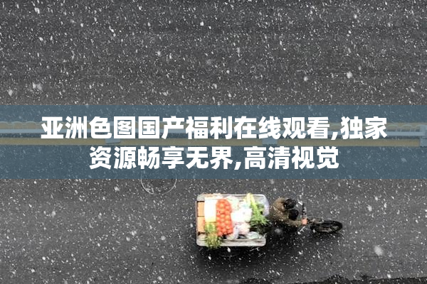 亚洲色图国产福利在线观看,独家资源畅享无界,高清视觉
