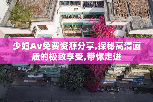 少妇Av免费资源分享,探秘高清画质的极致享受,带你走进