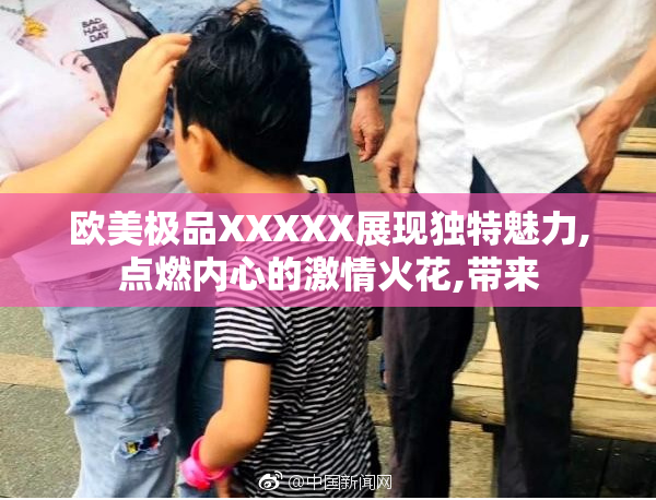 欧美极品XXXXX展现独特魅力,点燃内心的激情火花,带来