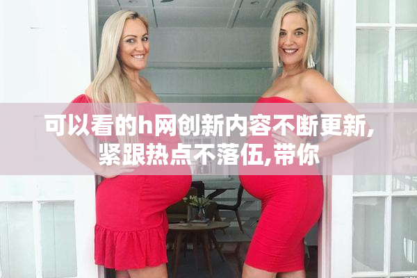 可以看的h网创新内容不断更新,紧跟热点不落伍,带你