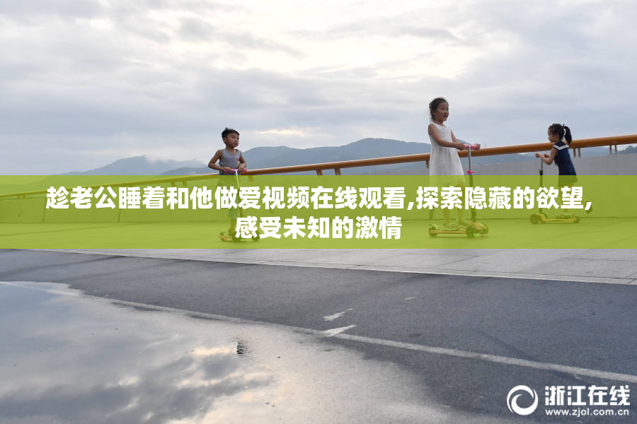 趁老公睡着和他做爱视频在线观看,探索隐藏的欲望,感受未知的激情