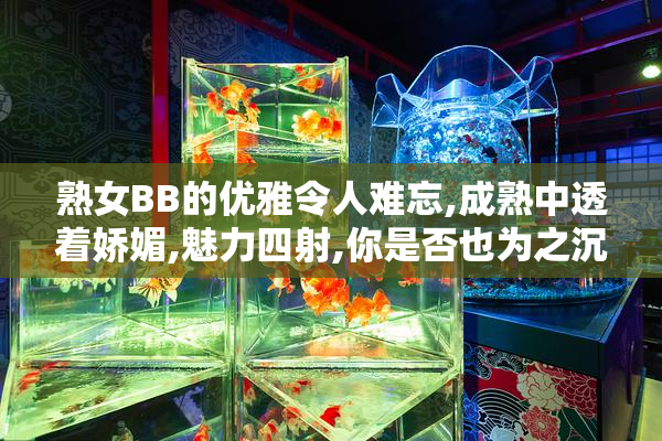 熟女BB的优雅令人难忘,成熟中透着娇媚,魅力四射,你是否也为之沉醉