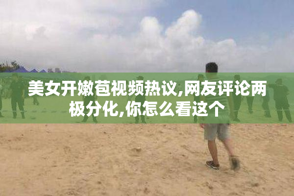 美女开嫩苞视频热议,网友评论两极分化,你怎么看这个