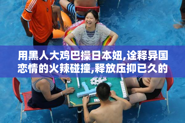 用黑人大鸡巴操日本妞,诠释异国恋情的火辣碰撞,释放压抑已久的