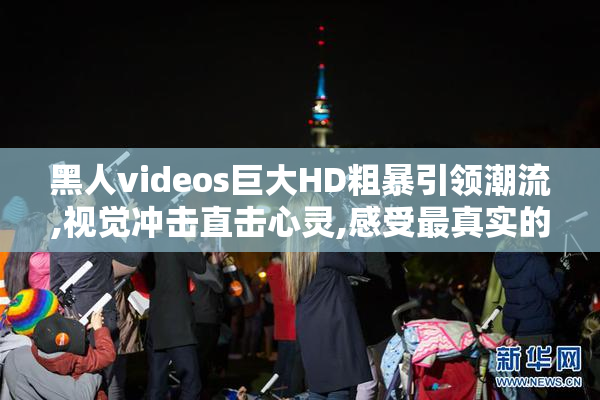 黑人videos巨大HD粗暴引领潮流,视觉冲击直击心灵,感受最真实的