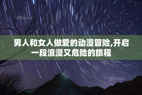 男人和女人做爱的动漫冒险,开启一段浪漫又危险的旅程