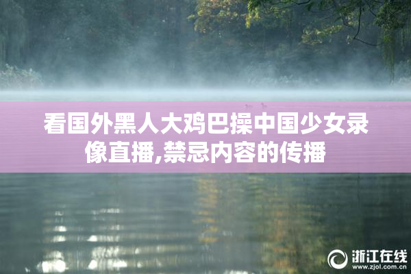 看国外黑人大鸡巴操中国少女录像直播,禁忌内容的传播