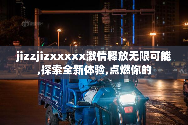 jizzjizxxxxx激情释放无限可能,探索全新体验,点燃你的