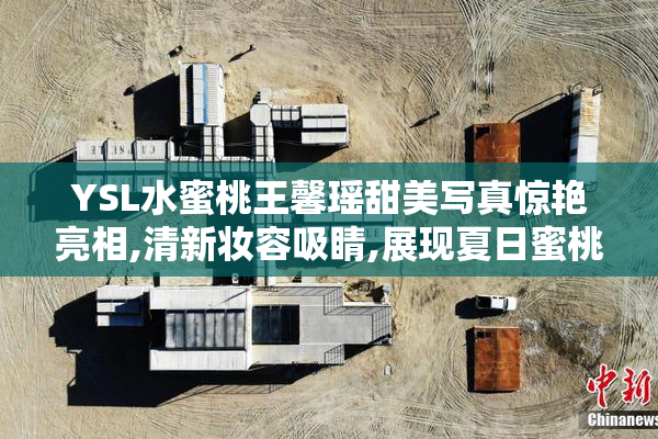 YSL水蜜桃王馨瑶甜美写真惊艳亮相,清新妆容吸睛,展现夏日蜜桃