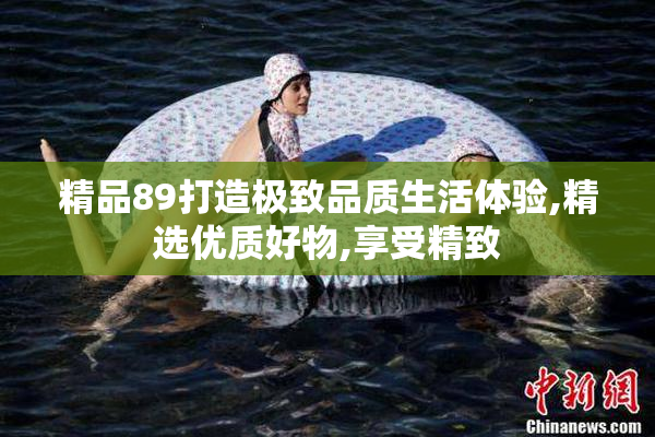 精品89打造极致品质生活体验,精选优质好物,享受精致