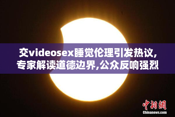 交videosex睡觉伦理引发热议,专家解读道德边界,公众反响强烈