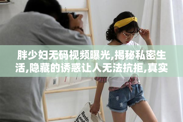 胖少妇无码视频曝光,揭秘私密生活,隐藏的诱惑让人无法抗拒,真实
