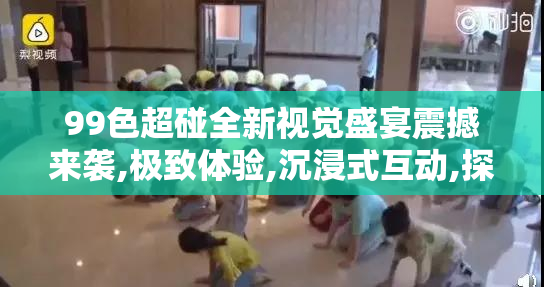 99色超碰全新视觉盛宴震撼来袭,极致体验,沉浸式互动,探索多彩世界