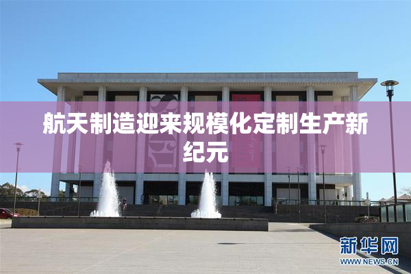 航天制造迎来规模化定制生产新纪元