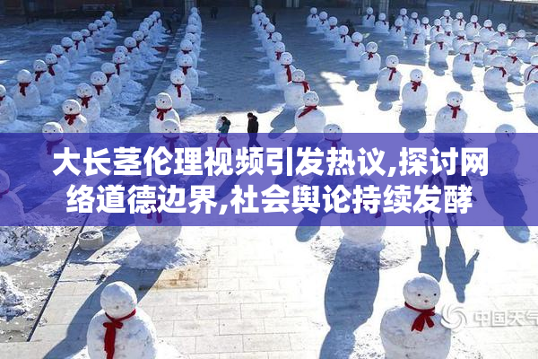 大长茎伦理视频引发热议,探讨网络道德边界,社会舆论持续发酵