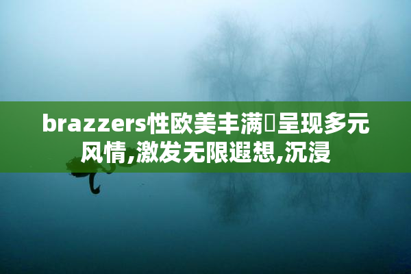 brazzers性欧美丰满婬呈现多元风情,激发无限遐想,沉浸