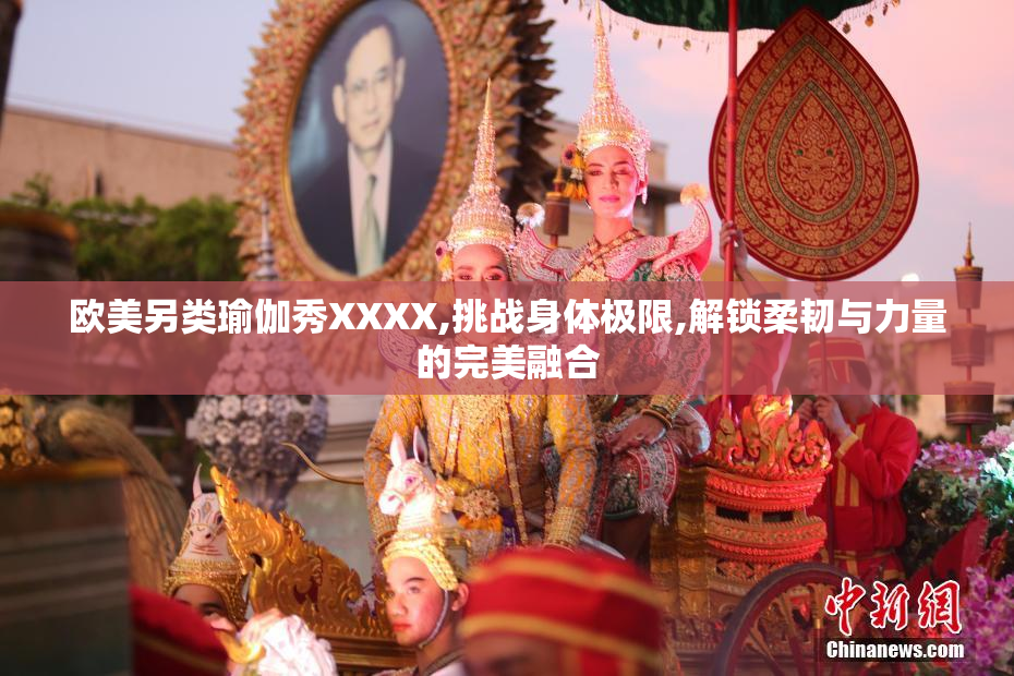 欧美另类瑜伽秀XXXX,挑战身体极限,解锁柔韧与力量的完美融合