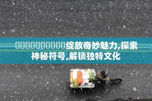 馃敒馃敒馃敒馃敟馃槣绽放奇妙魅力,探索神秘符号,解锁独特文化