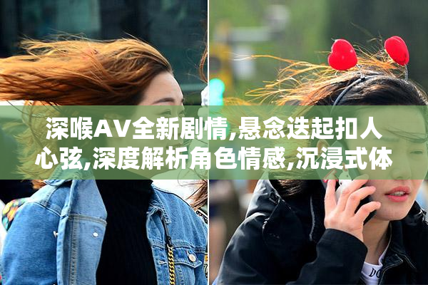 深喉AV全新剧情,悬念迭起扣人心弦,深度解析角色情感,沉浸式体验等