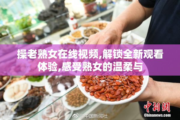 操老熟女在线视频,解锁全新观看体验,感受熟女的温柔与