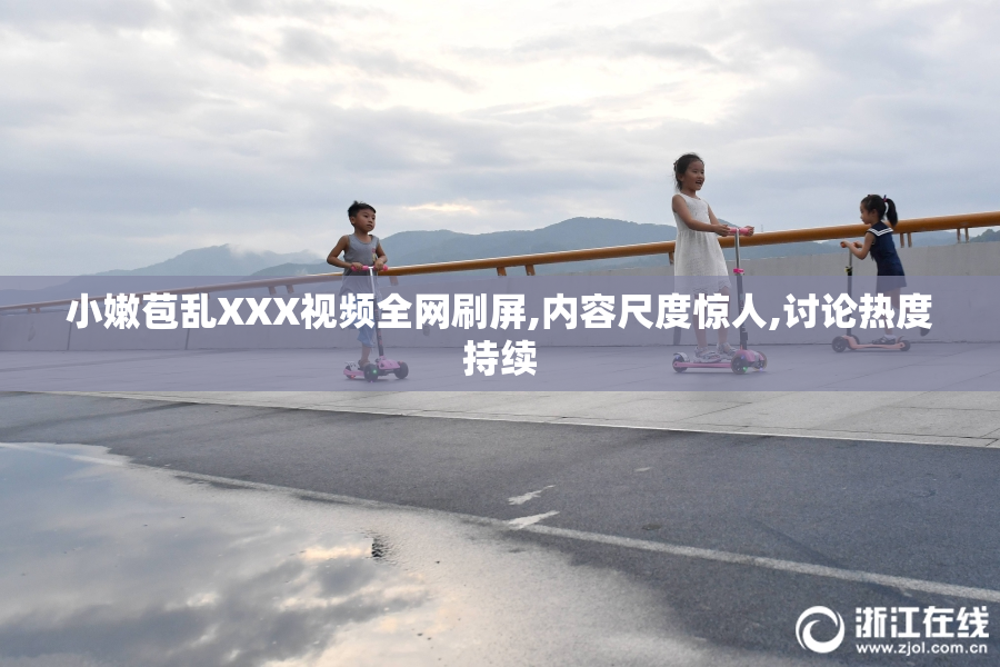 小嫩苞乱XXX视频全网刷屏,内容尺度惊人,讨论热度持续