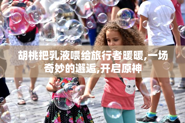 胡桃把乳液喂给旅行者暖暖,一场奇妙的邂逅,开启原神