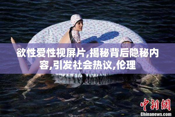欲性爱性视屏片,揭秘背后隐秘内容,引发社会热议,伦理