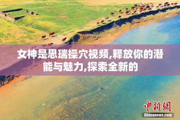 女神是思瑞操穴视频,释放你的潜能与魅力,探索全新的