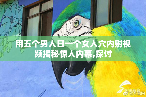 用五个男人日一个女人穴内射视频揭秘惊人内幕,探讨